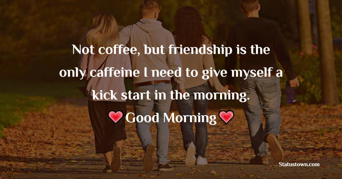 Not coffee, but friendship is the only caffeine I need to give myself a kick start in the morning. Good morning. - Good Morning Message For Friends 