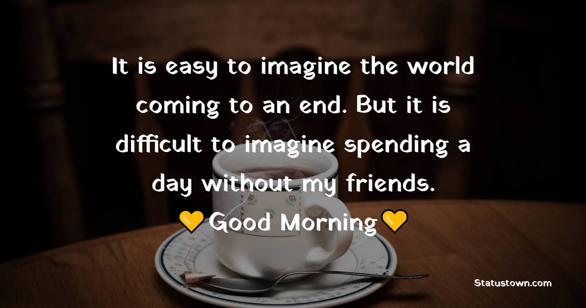 It is easy to imagine the world coming to an end. But it is difficult to imagine spending a day without my friends. Good morning.