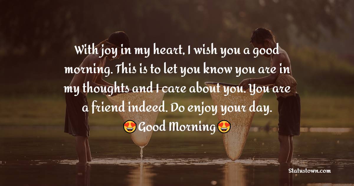 With joy in my heart, I wish you a good morning. This is to let you know you are in my thoughts and I care about you. You are a friend indeed. Do enjoy your day. - Good Morning Message For Friends 