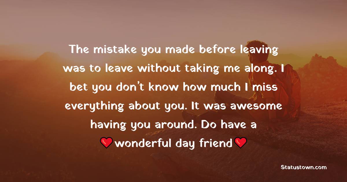 The mistake you made before leaving was to leave without taking me along. I bet you don’t know how much I miss everything about you. It was awesome having you around. Do have a wonderful day, friend. - Good Morning Message For Friends 