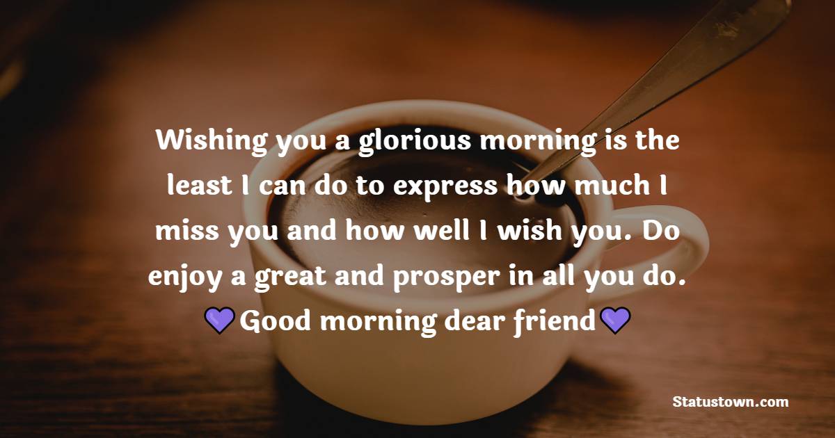 Wishing you a glorious morning is the least I can do to express how much I miss you and how well I wish you. Do enjoy a great and prosper in all you do. Good morning, dear friend. - Good Morning Message For Friends 