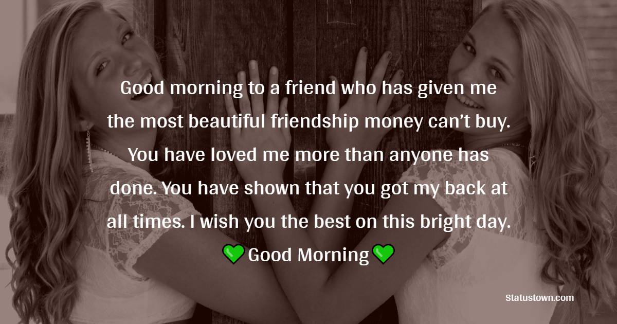 Good morning to a friend who has given me the most beautiful friendship money can’t buy. You have loved me more than anyone has done. You have shown that you got my back at all times. I wish you the best of this bright day. - Good Morning Message For Friends 