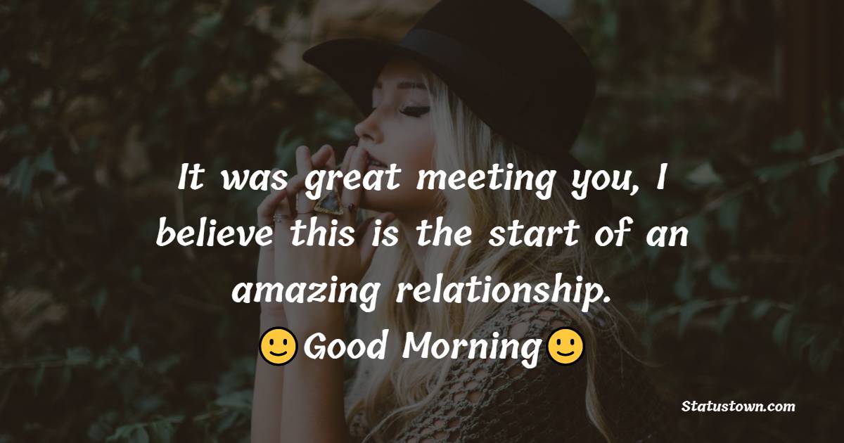 It was great meeting you, I believe this is the start of an amazing relationship. Good morning. - Good Morning Message For Friends 