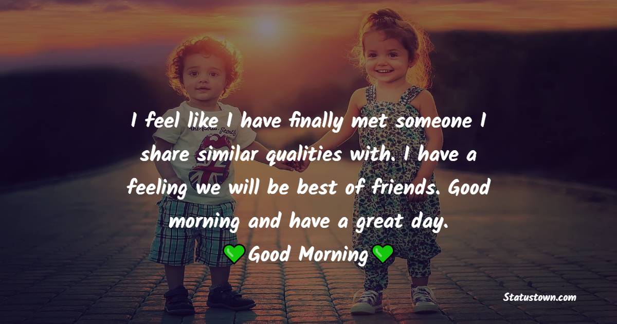 I feel like I have finally met someone I share similar qualities with. I have a feeling we will be best of friends. Good morning and have a great day. - Good Morning Message For Friends