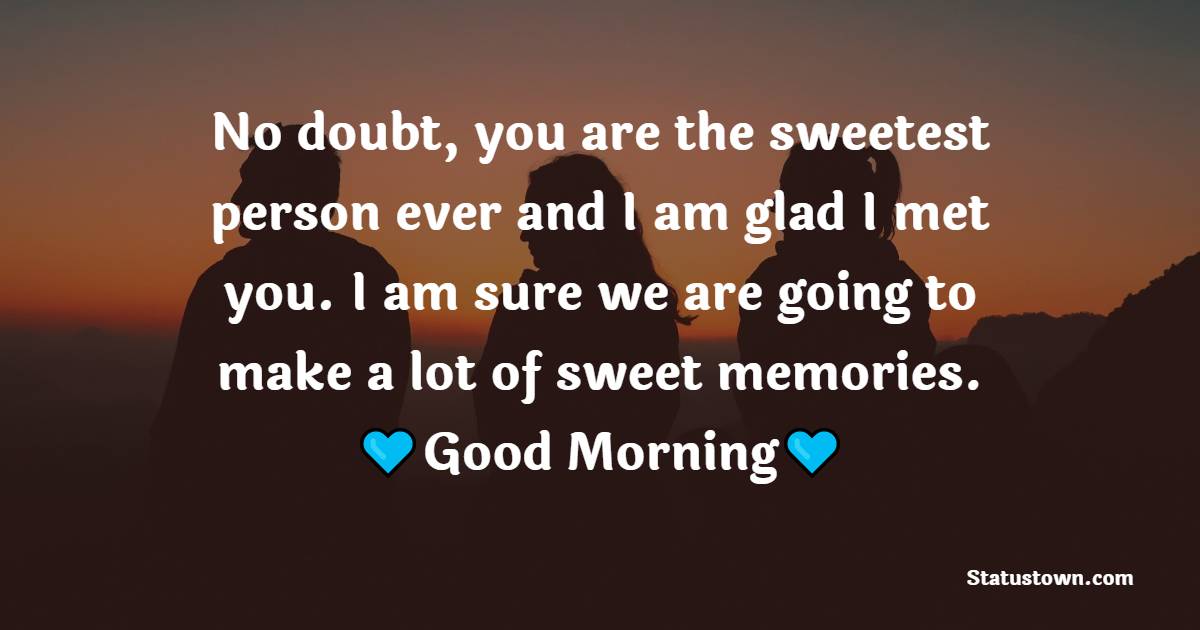 No doubt, you are the sweetest person ever and I am glad I met you. I am sure we are going to make a lot of sweet memories. Good morning.