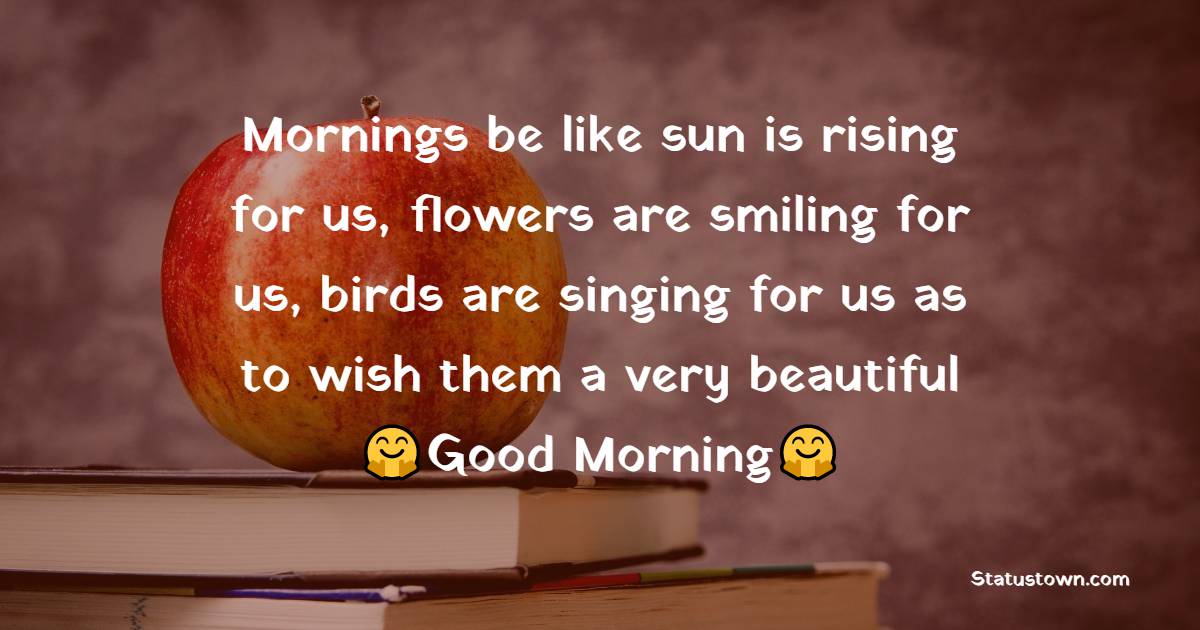 Mornings be like sun is rising for us, flowers are smiling for us, birds are singing for us as to wish them a very beautiful Good Morning!