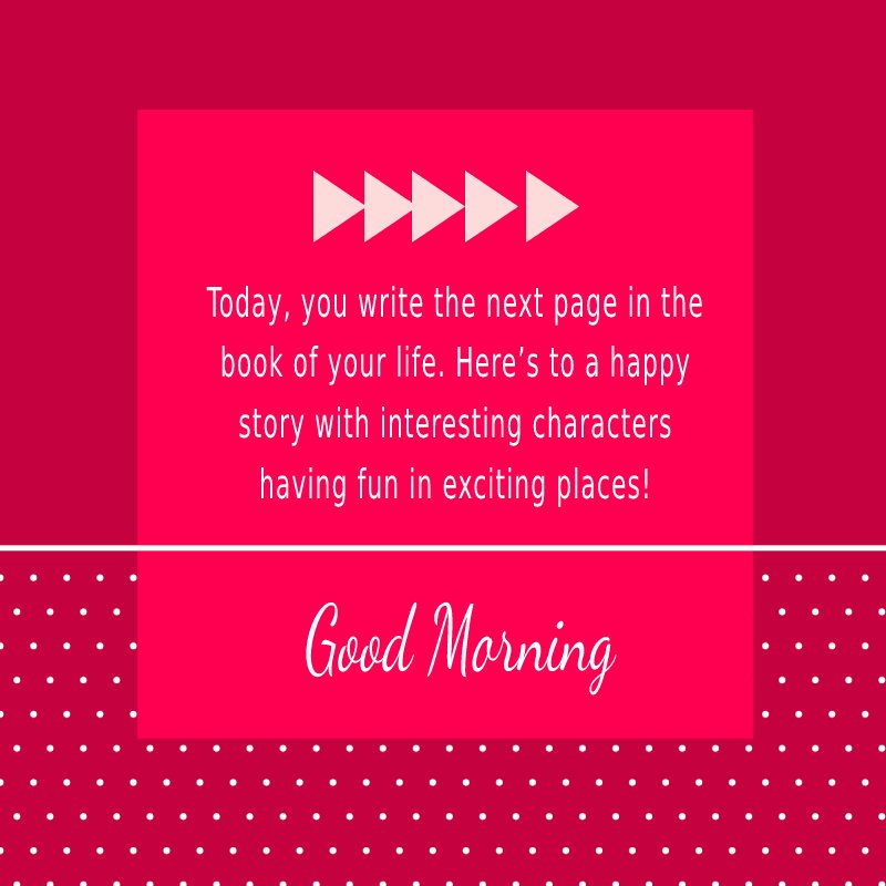 Today, you write the next page in the book of your life. Here’s to a happy story with interesting characters having fun in exciting places! Have a good morning and a wonderful day.