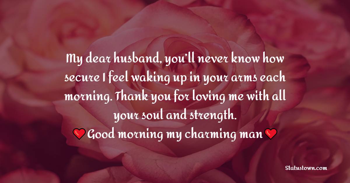 My dear husband, you’ll never know how secure I feel waking up in your arms each morning. Thank you for loving me with all your soul and strength. Good morning my charming man! - Good Morning Message For Husband 