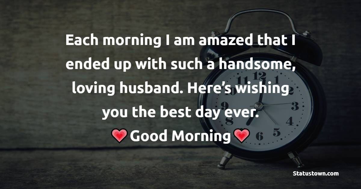 Each morning I am amazed that I ended up with such a handsome, loving husband. Here’s wishing you the best day ever. - Good Morning Message For Husband 