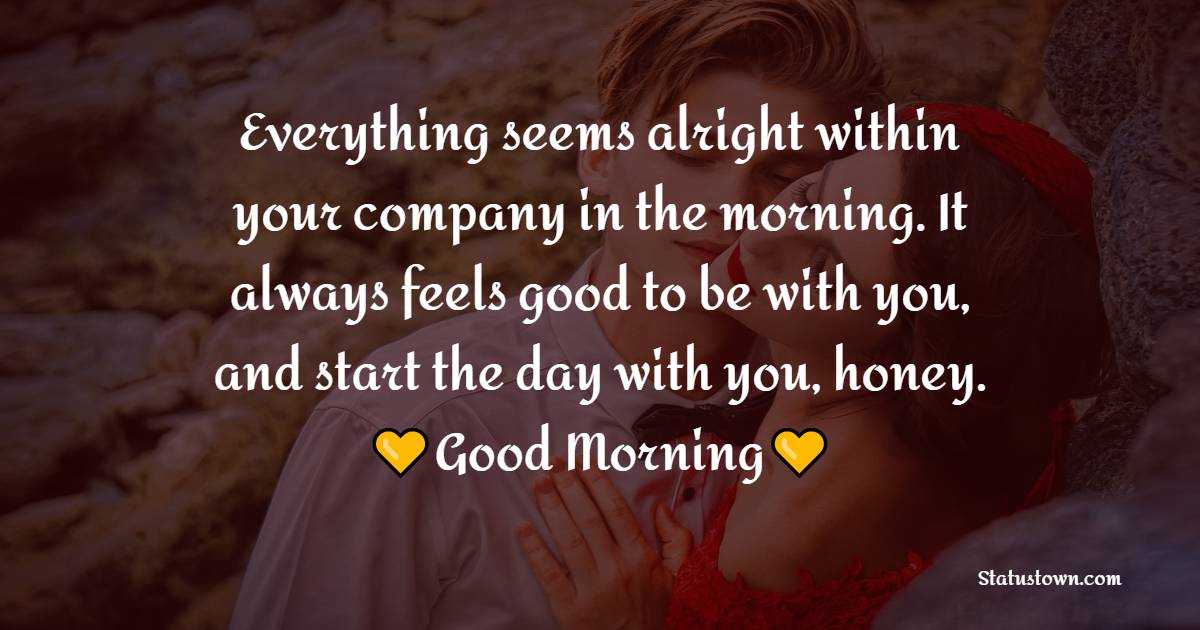 Everything seems alright within your company in the morning. It always feels good to be with you, and start the day with you, honey. Good morning. - Good Morning Message For Husband 