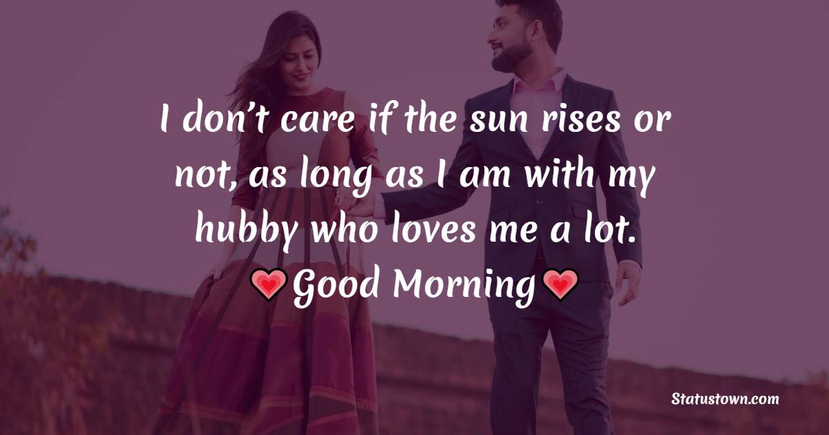 I don’t care if the sun rises or not, as long as I am with my hubby who loves me a lot. Good morning my handsome hubby.