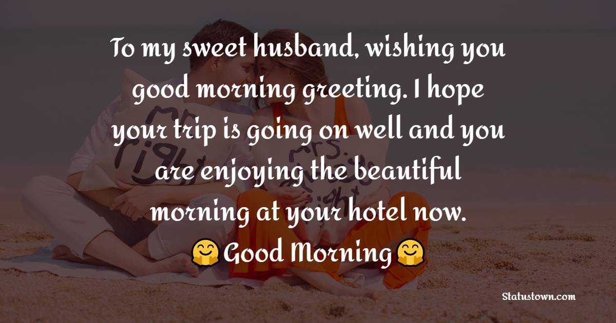 To my sweet husband, wishing you good morning greeting. I hope your trip is going on well and you are enjoying the beautiful morning at your hotel now. - Good Morning Message For Husband