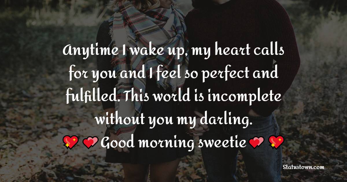 Anytime I wake up, my heart calls for you and I feel so perfect and fulfilled. This world is incomplete without you my darling. Good morning sweetie. - Good Morning Message For Husband 