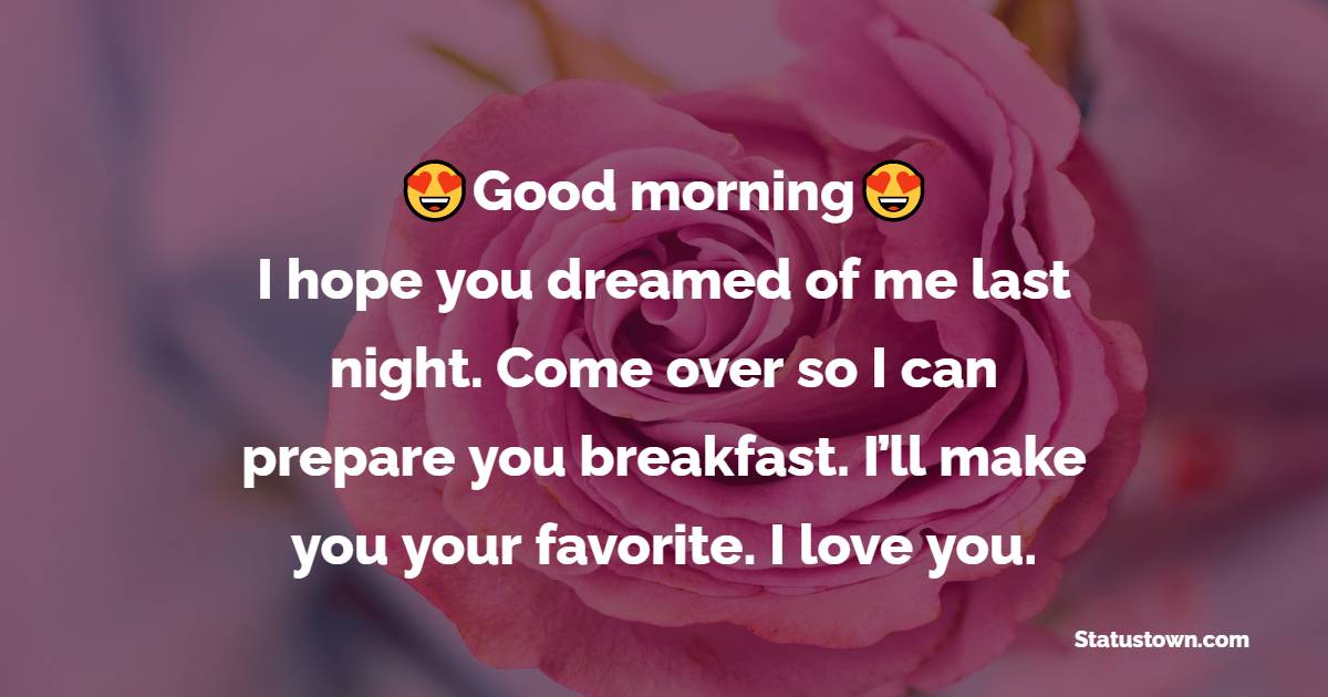 Good morning, good-looking. I hope you dreamed of me last night. Come over so I can prepare you breakfast. I’ll make you your favorite. I love you.