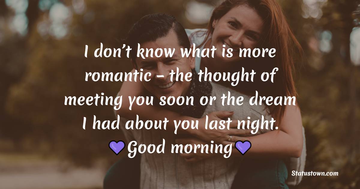 I don’t know what is more romantic – the thought of meeting you soon or the dream I had about you last night. Good morning.