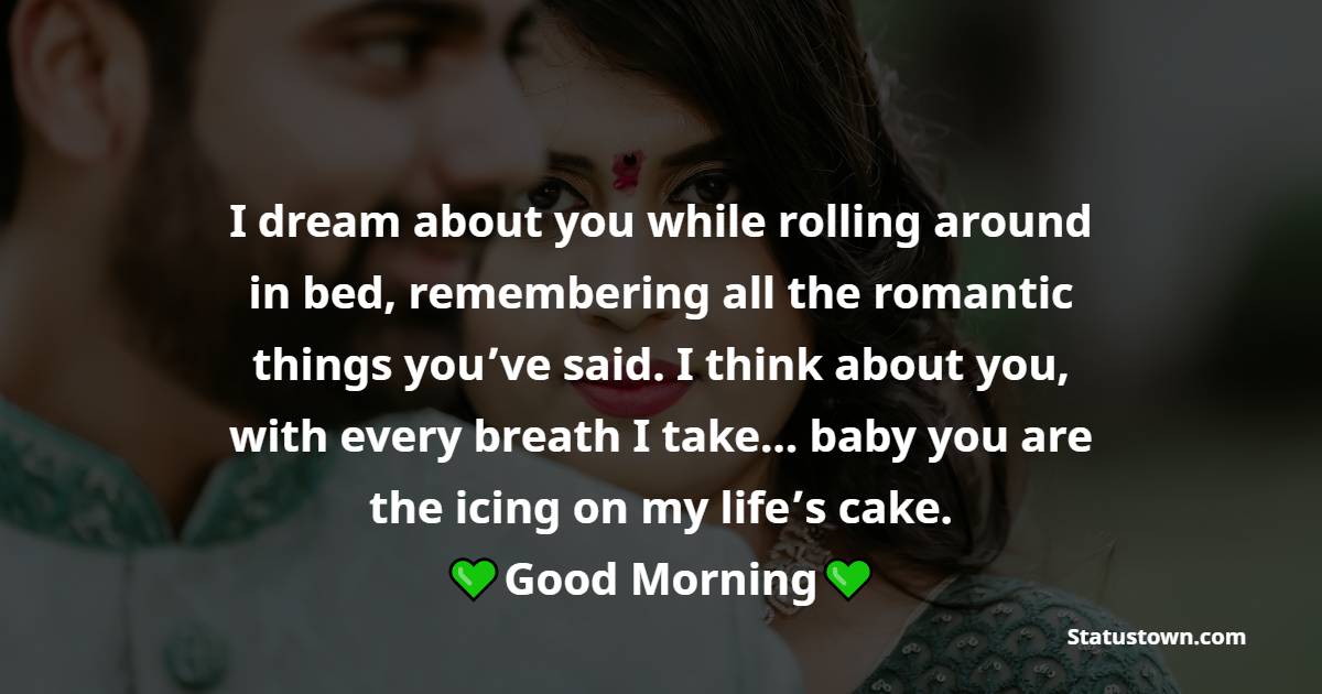 I dream about you while rolling around in bed, remembering all the romantic things you’ve said. I think about you, with every breath I take… baby you are the icing on my life’s cake. Good morning. - Good Morning Messages For Boyfriend 