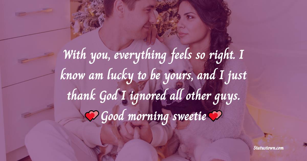 With you, everything feels so right. I know am lucky to be yours, and I just thank God I ignored all other guys. Good morning, sweetie. - Good Morning Messages For Boyfriend