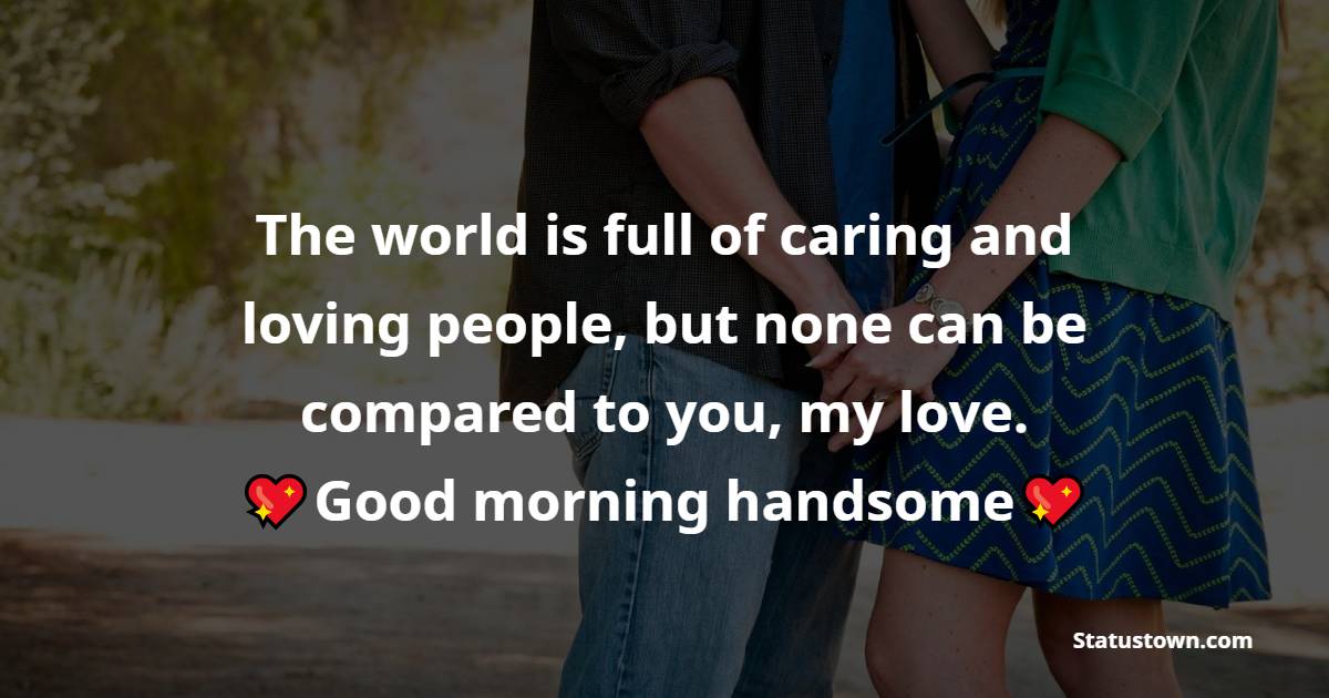 The world is full of caring and loving people, but none can be compared to you, my love. Good morning handsome. - Good Morning Messages For Boyfriend