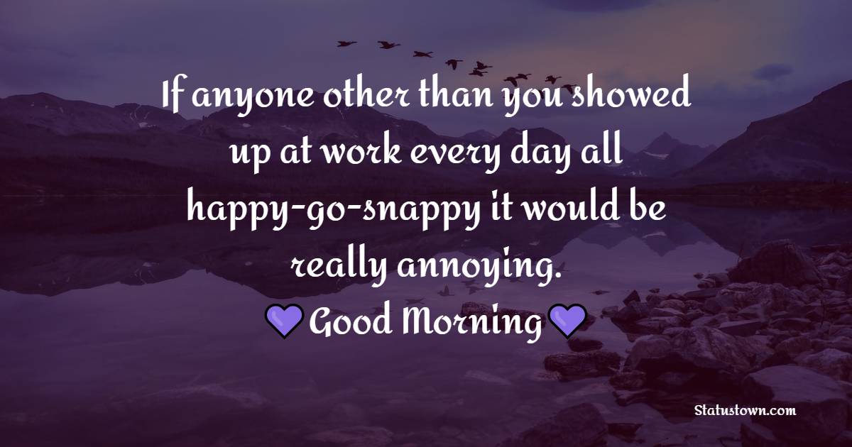 If anyone other than you showed up at work every day all happy-go-snappy it would be really annoying. - Good Morning Messages For Colleagues 