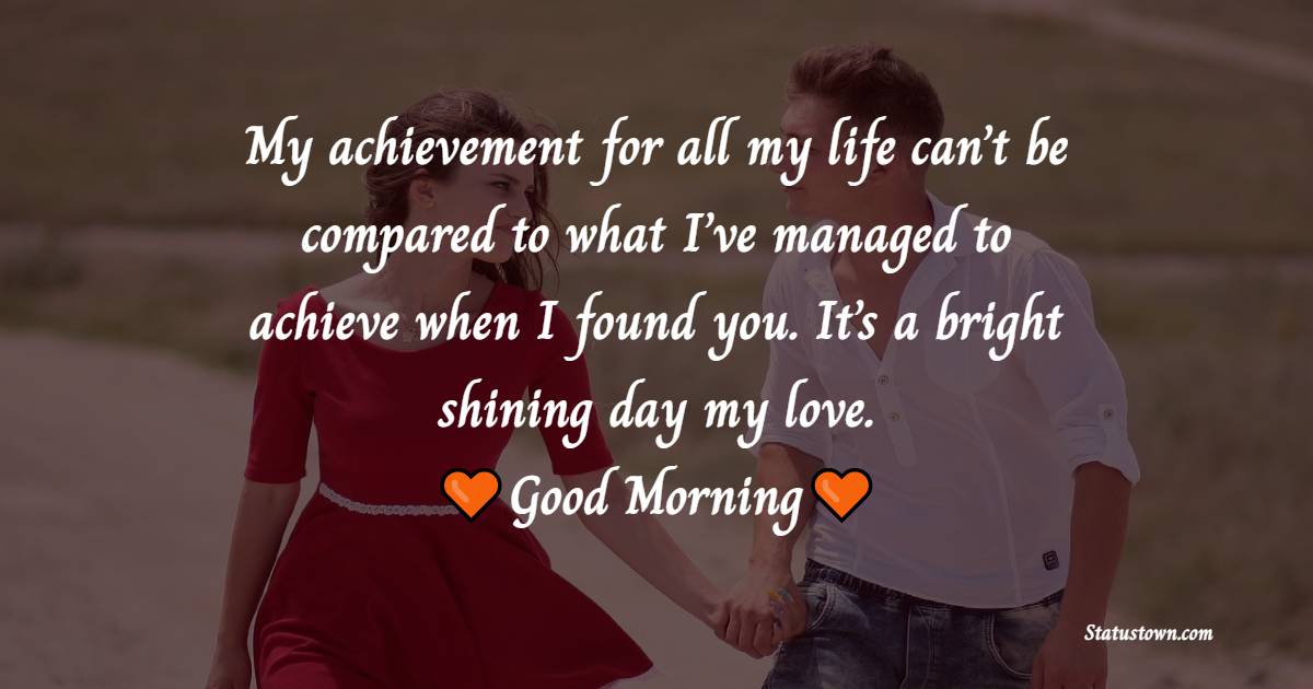 My achievement for all my life can’t be compared to what I’ve managed to achieve when I found you. It’s a bright shining day my love. Good morning.