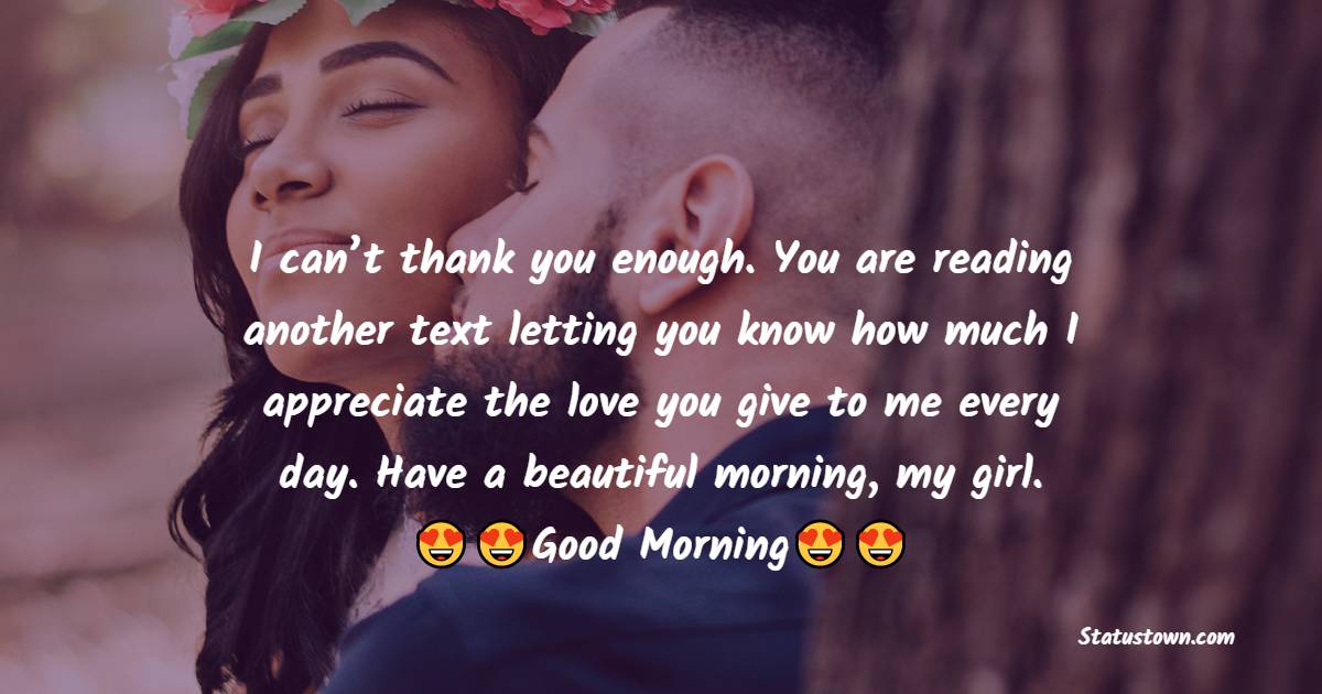 I can’t thank you enough. You are reading another text letting you know how much I appreciate the love you give to me every day. Have a beautiful morning, my girl. - Good Morning Messages For Girlfriend 