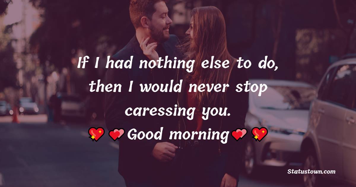 If I had nothing else to do, then I would never stop caressing you. Good morning. - Good Morning Messages For Wife 