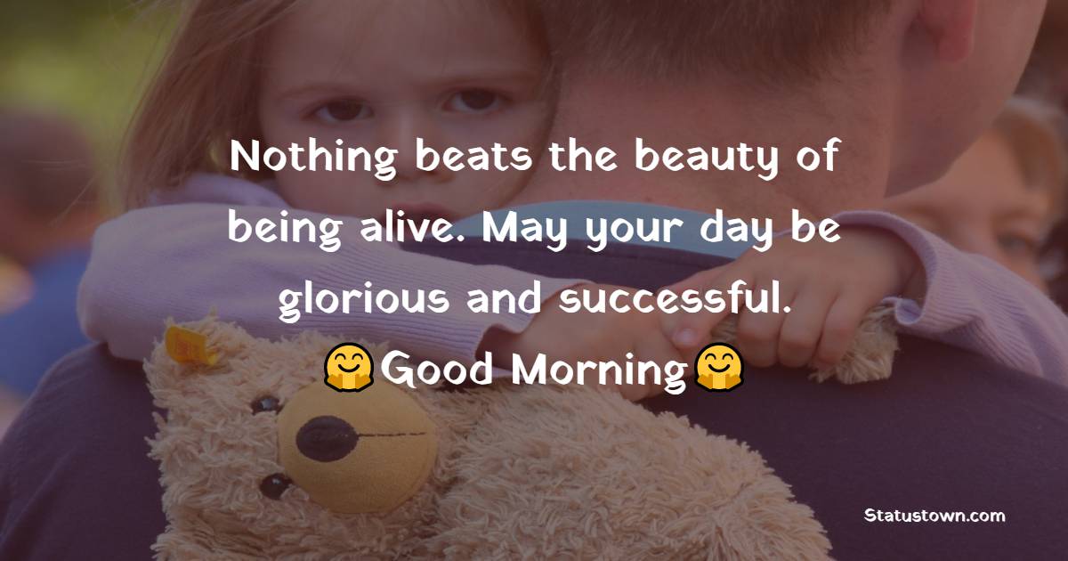 Nothing beats the beauty of being alive. May your day be glorious and successful. Good morning. - Good Morning Messages For dad