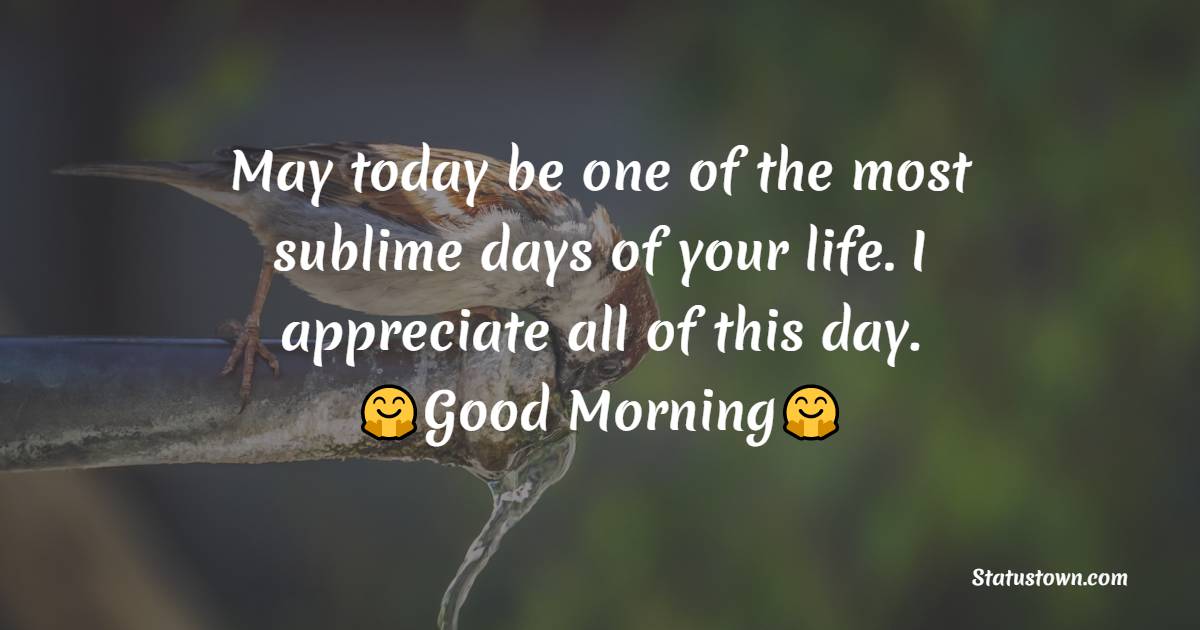 May today be one of the most sublime days of your life. I appreciate all of this day. - Good Morning Messages For dad