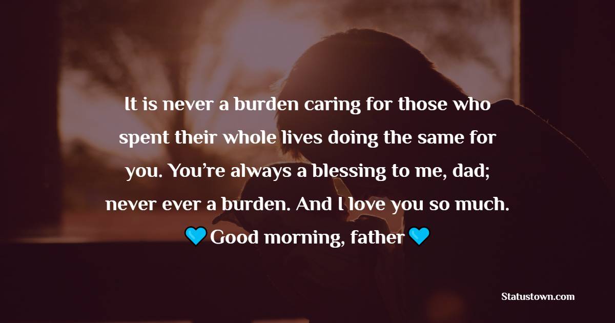 It is never a burden caring for those who spent their whole lives doing the same for you. You’re always a blessing to me, dad; never ever a burden. And I love you so much. Good morning, father. - Good Morning Messages For dad
