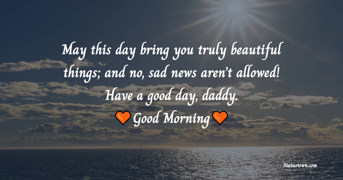 May this day bring you truly beautiful things; and no, sad news aren’t allowed! Have a good day, daddy. Good morning. - Good Morning Messages For dad