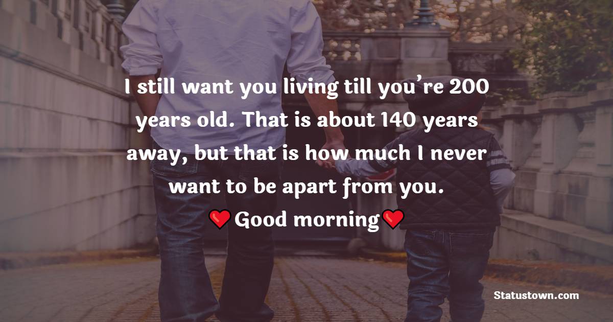 I still want you living till you’re 200 years old. That is about 140 years away, but that is how much I never want to be apart from you. Good morning, father! - Good Morning Messages For dad