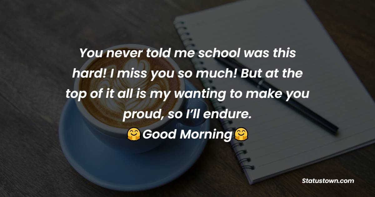 You never told me school was this hard! I miss you so much! But at the top of it all is my wanting to make you proud, so I’ll endure. Good morning! - Good Morning Messages For dad