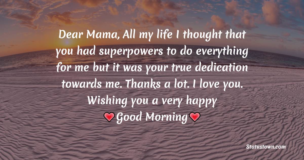 Dear Mama, All my life I thought that you had superpowers to do everything for me but it was your true dedication towards me. Thanks a lot. I love you. Wishing you a very happy Good Morning. - Good Morning Messages For dad
