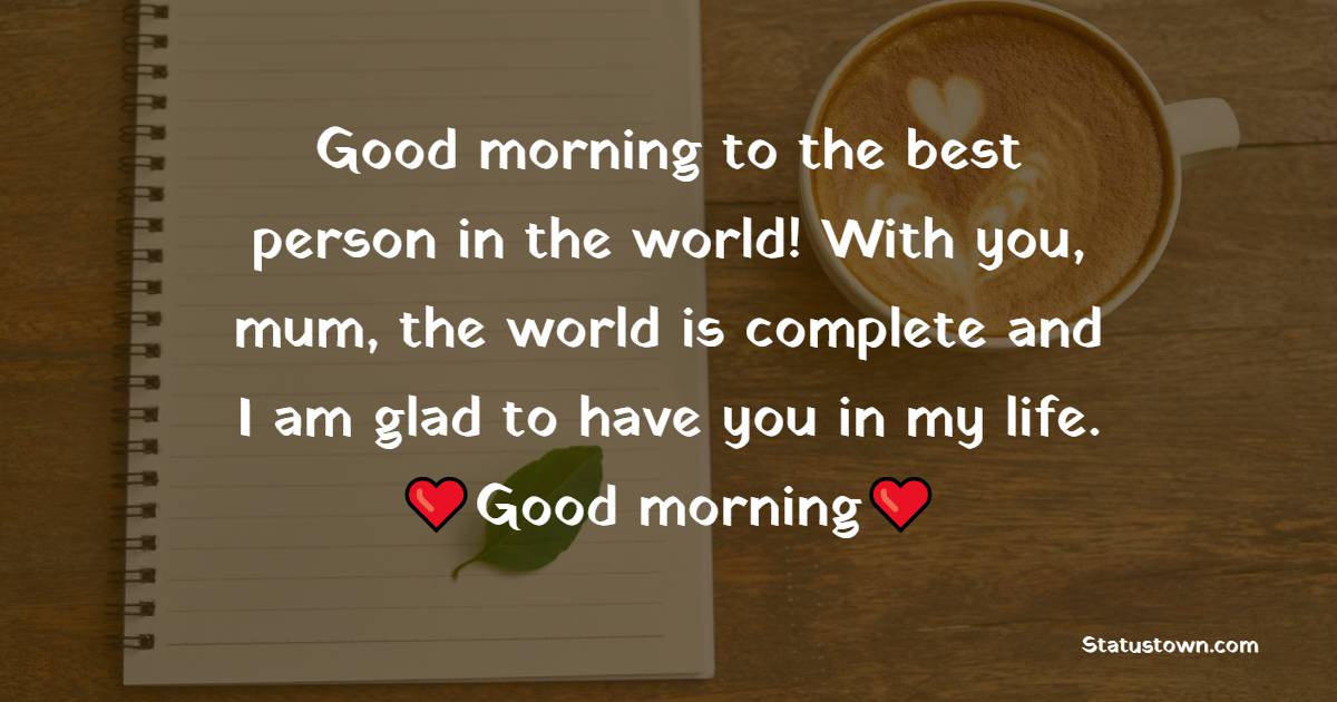Good morning to the best person in the world! With you, mum, the world is complete and I am glad to have you in my life. - Good Morning Messages For mom
