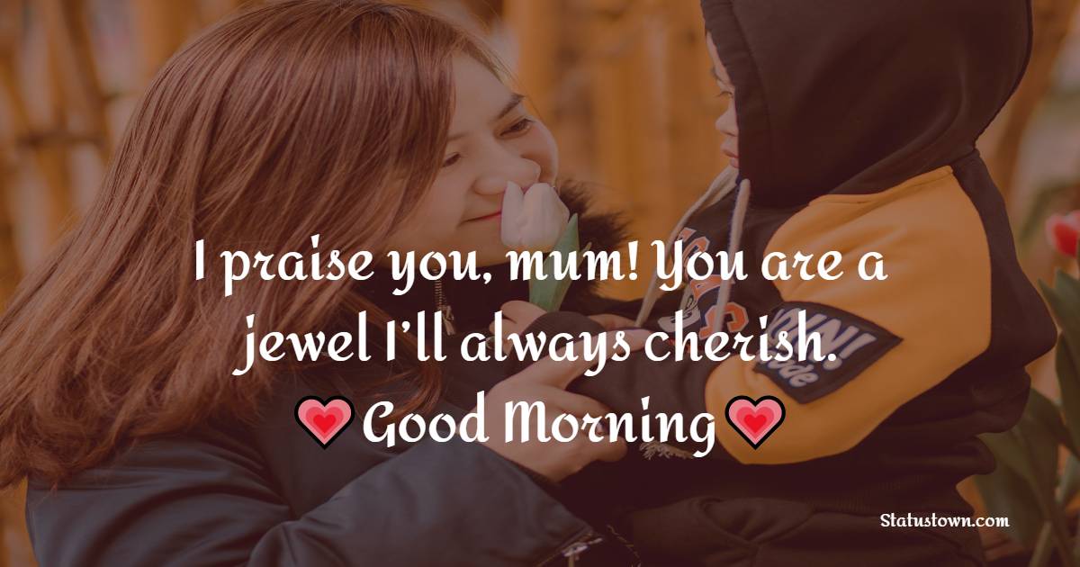 I praise you, mum! You are a jewel I’ll always cherish. Good morning to you! - Good Morning Messages For mom