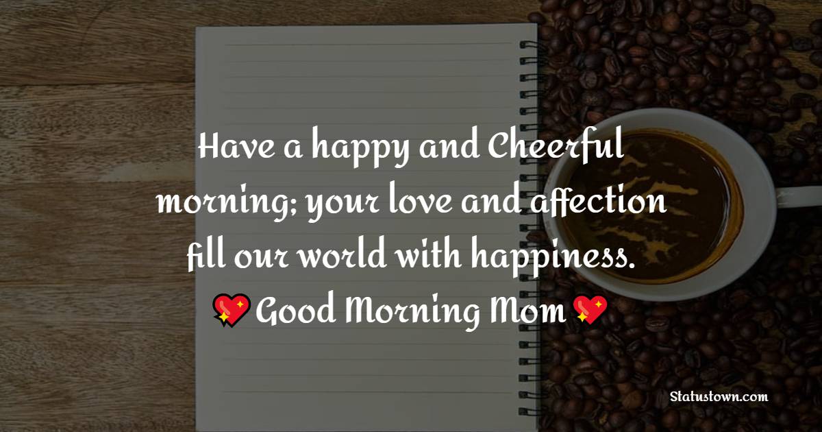 Have a happy and Cheerful morning; your love and affection fill our world with happiness. Good Morning Mom! - Good Morning Messages For mom