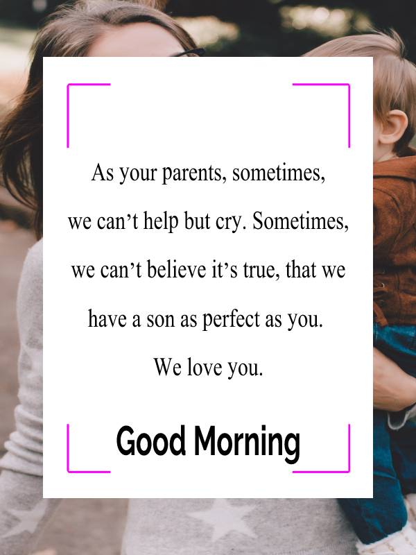 As your parents, sometimes, we can’t help but cry. Sometimes, we can’t believe it’s true, that we have a son as perfect as you. We love you. - Good Morning Messages For son  