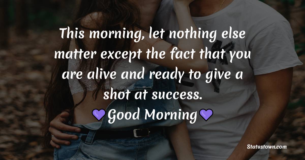 This morning, let nothing else matter except the fact that you are alive and ready to give a shot at success. Good morning