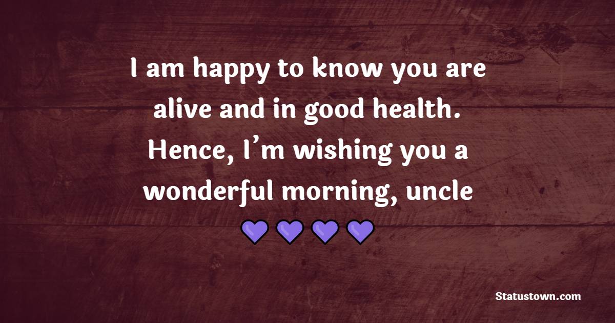I am happy to know you are alive and in good health. Hence, I’m wishing you a wonderful morning, uncle.