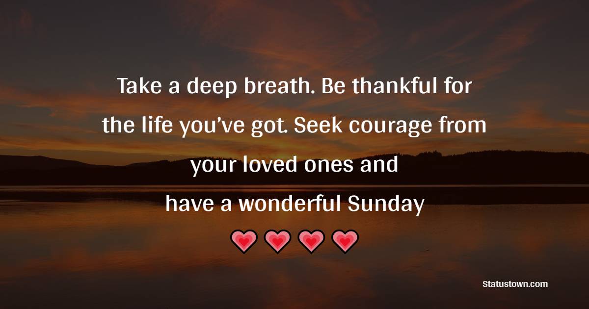 Take a deep breath. Be thankful for the life you’ve got. Seek courage from your loved ones and have a wonderful Sunday!