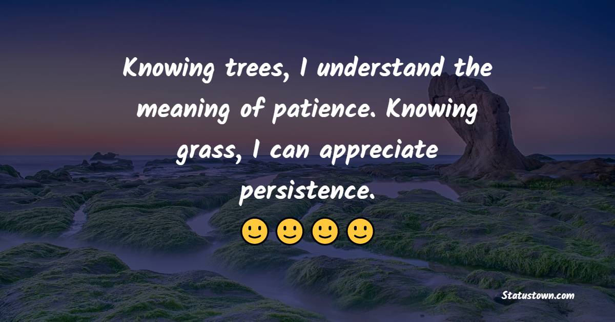 Knowing trees, I understand the meaning of patience. Knowing grass, I can appreciate persistence.