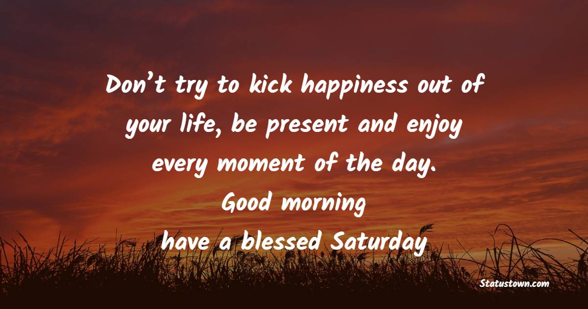 Don’t try to kick happiness out of your life, be present and enjoy every moment of the day. Good morning, have a blessed Saturday.