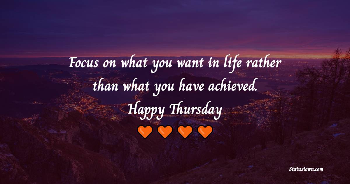 Focus on what you want in life rather than what you have achieved. Happy Thursday! - Happy Thursday Messages