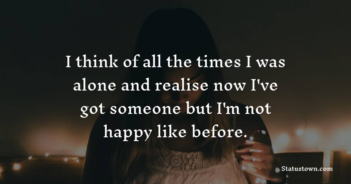 I think of all the times I was alone and realise now I've got someone but I'm not happy like before.
