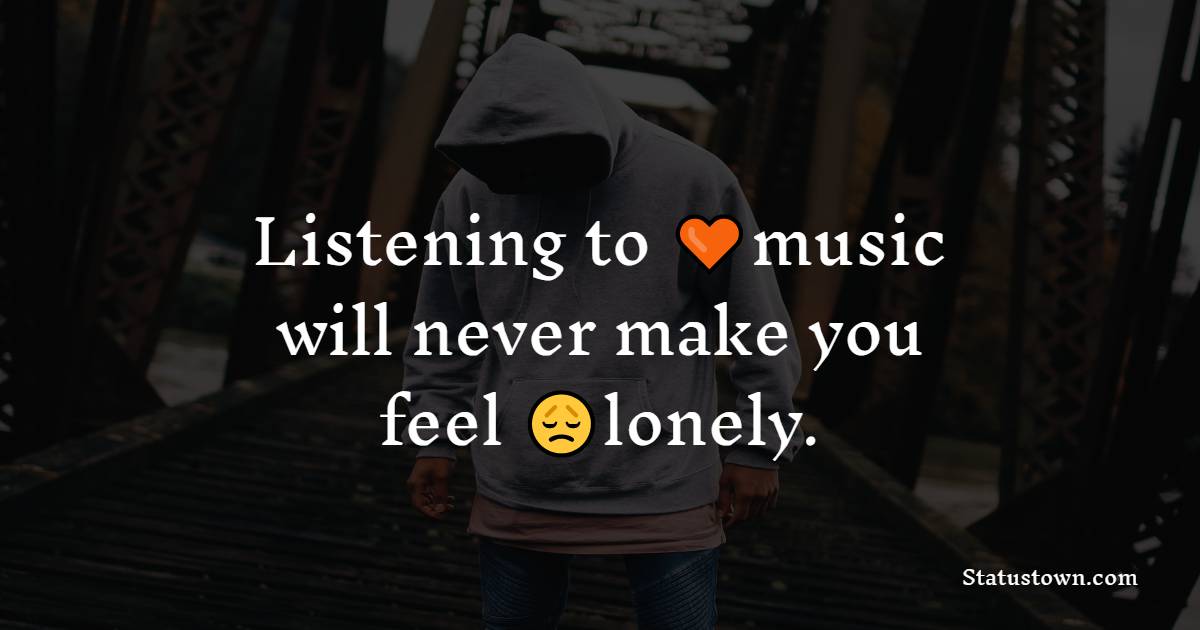 Listening to music will never make you feel lonely.