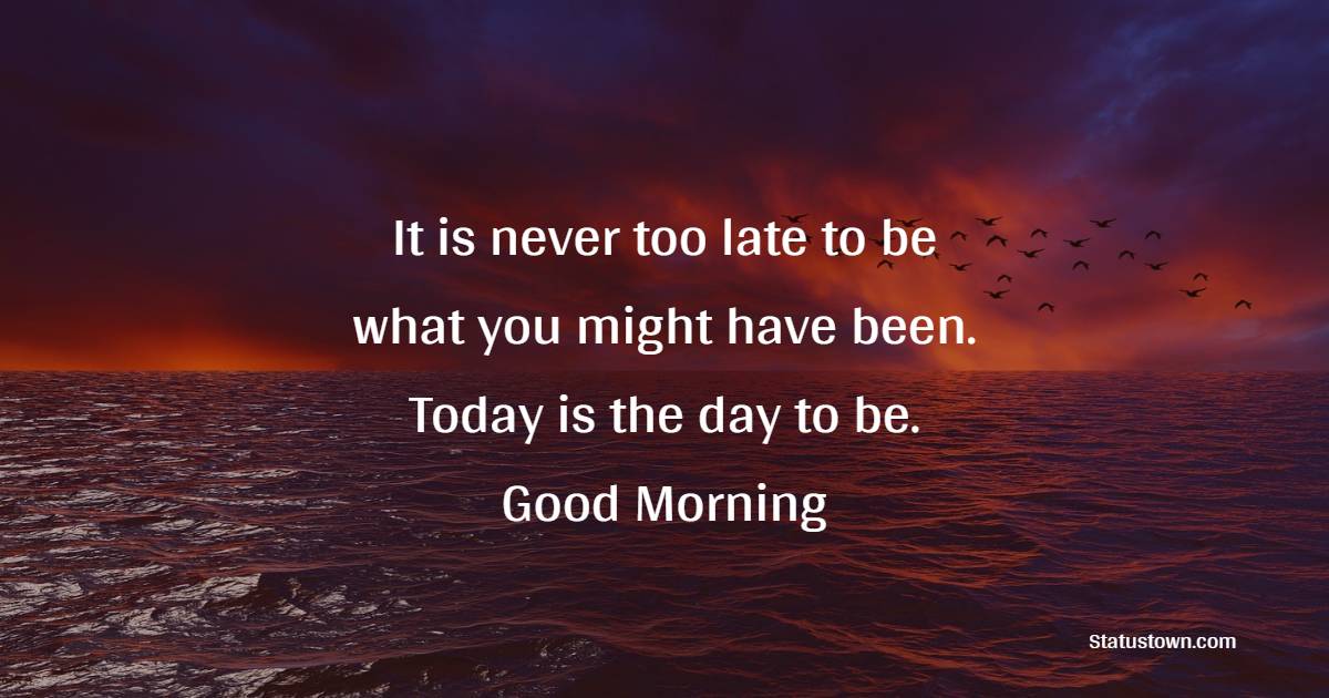 It is never too late to be what you might have been. Today is the day to be. Good Morning