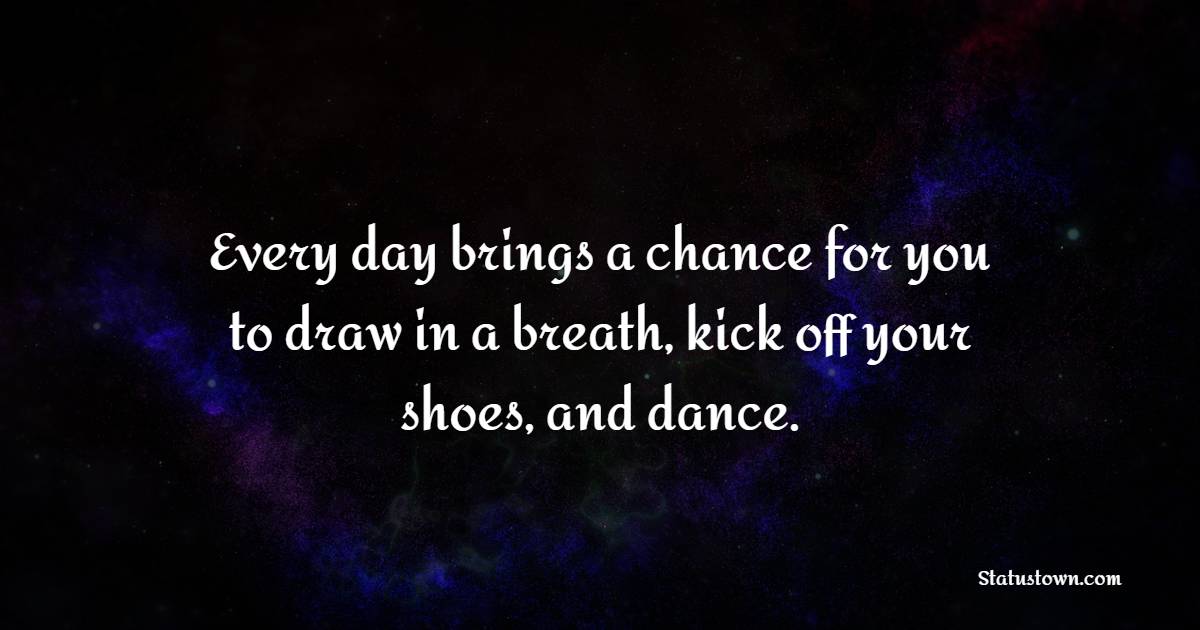 Every day brings a chance for you to draw in a breath, kick off your shoes, and dance.