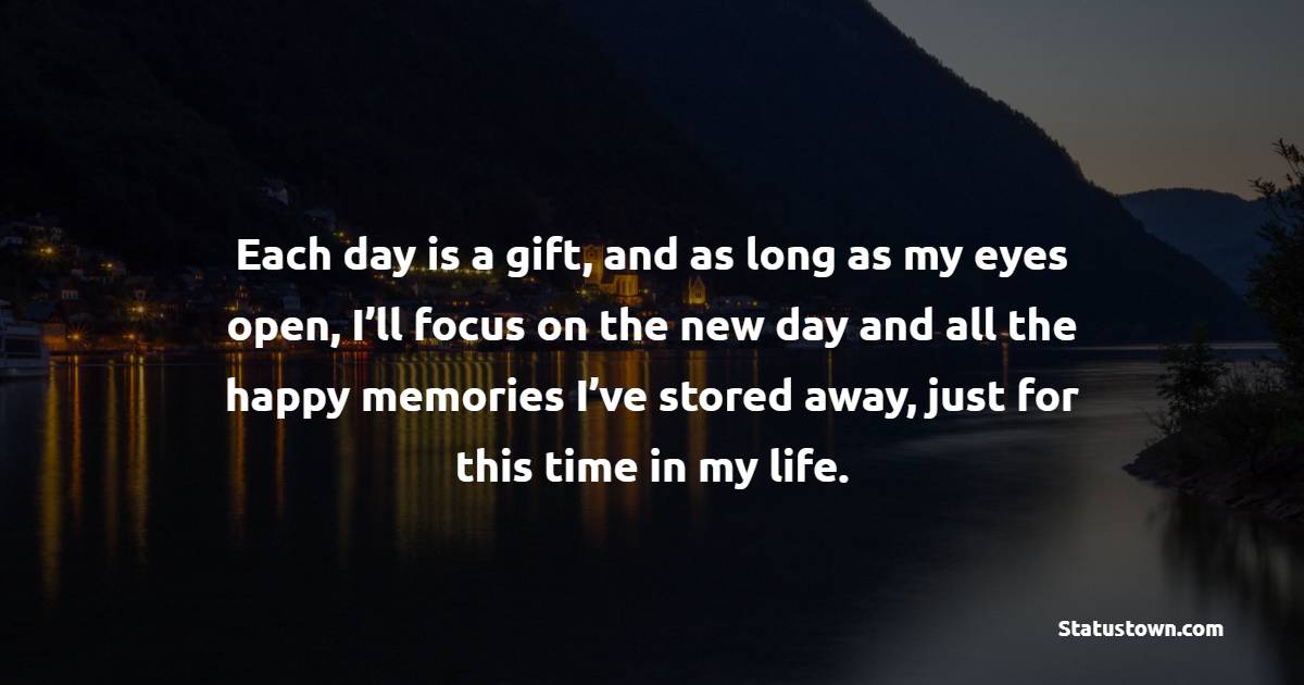 Each day is a gift, and as long as my eyes open, I’ll focus on the new day and all the happy memories I’ve stored away, just for this time in my life. - New Day Quotes