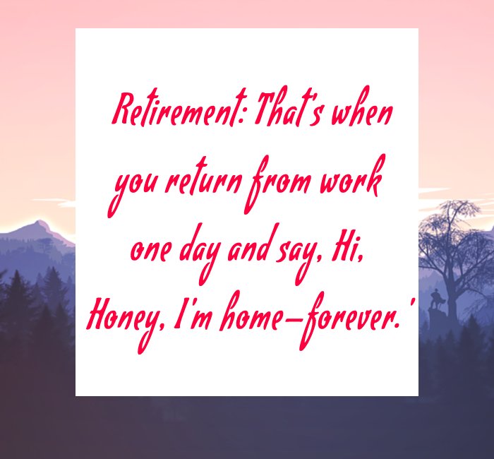 Retirement: That's when you return from work one day and say, 'Hi, Honey, I'm home—forever.'