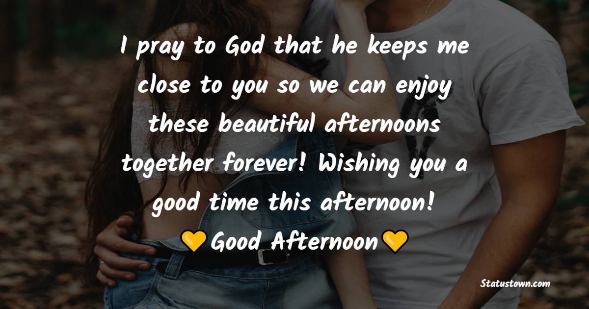 I pray to God that he keeps me close to you so we can enjoy these beautiful afternoons together forever! Wishing you a good time this afternoon! - Romantic Good Afternoon Messages